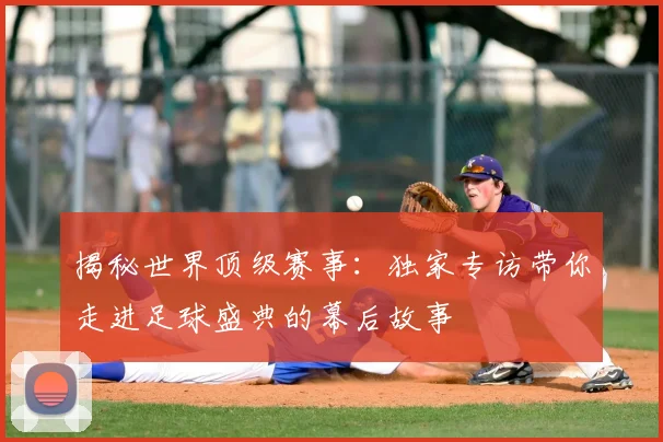 揭秘世界顶级赛事：独家专访带你走进足球盛典的幕后故事