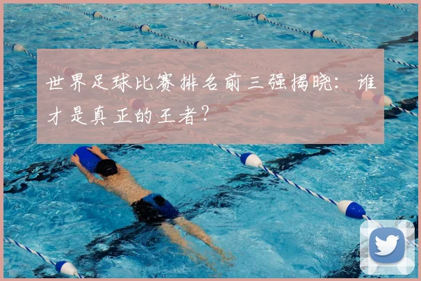 世界足球比赛排名前三强揭晓:谁才是真正的王者?