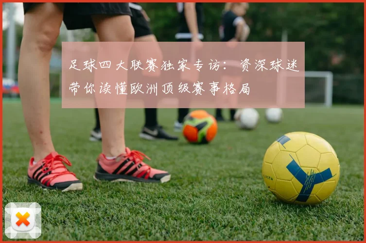 足球四大联赛独家专访：资深球迷带你读懂欧洲顶级赛事格局