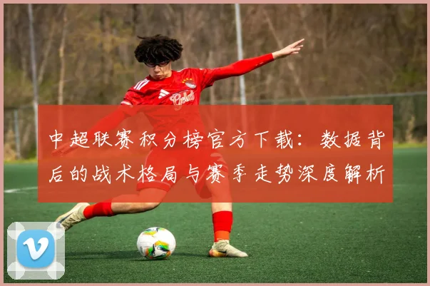 中超联赛积分榜官方下载：数据背后的战术格局与赛季走势深度解析