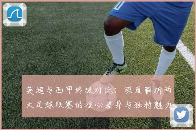 英超与西甲终极对比：深度解析两大足球联赛的核心差异与独特魅力