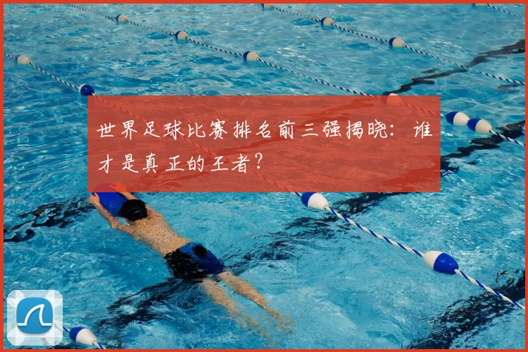 世界足球比赛排名前三强揭晓：谁才是真正的王者？