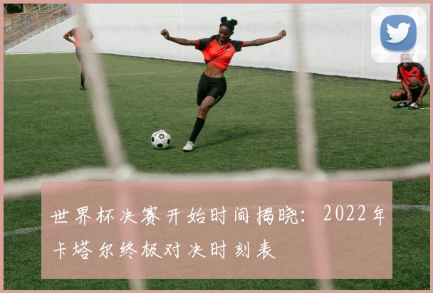 世界杯决赛开始时间揭晓：2022年卡塔尔终极对决时刻表