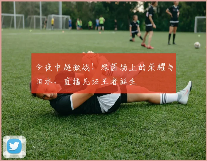 今夜中超激战!绿茵场上的荣耀与泪水,直播见证王者诞生